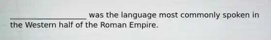 ____________________ was the language most commonly spoken in the Western half of the Roman Empire.