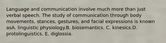 Language and communication involve much more than just verbal speech. The study of communication through body movements, stances, gestures, and facial expressions is known asA. linguistic physiology.B. biosemantics. C. kinesics.D. protolinguistics. E. diglossia.