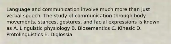 Language and communication involve much <a href='https://www.questionai.com/knowledge/keWHlEPx42-more-than' class='anchor-knowledge'>more than</a> just verbal speech. The study of communication through body movements, stances, gestures, and facial expressions is known as A. Linguistic physiology B. Biosemantics C. Kinesic D. Protolinguistics E. Diglossia