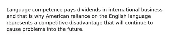 Language competence pays dividends in international business and that is why American reliance on the English language represents a competitive disadvantage that will continue to cause problems into the future.