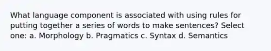 What language component is associated with using rules for putting together a series of words to make sentences? Select one: a. Morphology b. Pragmatics c. Syntax d. Semantics