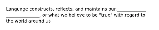 Language constructs, reflects, and maintains our _____________ _______________, or what we believe to be "true" with regard to the world around us