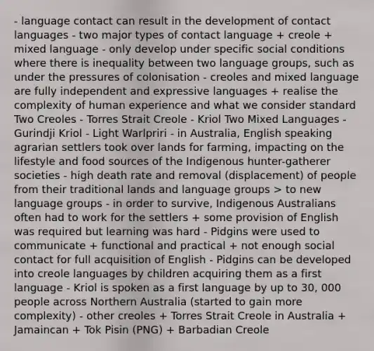 - language contact can result in the development of contact languages - two major types of contact language + creole + mixed language - only develop under specific social conditions where there is inequality between two language groups, such as under the pressures of colonisation - creoles and mixed language are fully independent and expressive languages + realise the complexity of human experience and what we consider standard Two Creoles - Torres Strait Creole - Kriol Two Mixed Languages - Gurindji Kriol - Light Warlpriri - in Australia, English speaking agrarian settlers took over lands for farming, impacting on the lifestyle and food sources of the Indigenous hunter-gatherer societies - high death rate and removal (displacement) of people from their traditional lands and language groups > to new language groups - in order to survive, Indigenous Australians often had to work for the settlers + some provision of English was required but learning was hard - Pidgins were used to communicate + functional and practical + not enough social contact for full acquisition of English - Pidgins can be developed into creole languages by children acquiring them as a first language - Kriol is spoken as a first language by up to 30, 000 people across Northern Australia (started to gain more complexity) - other creoles + Torres Strait Creole in Australia + Jamaincan + Tok Pisin (PNG) + Barbadian Creole