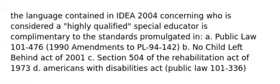 the language contained in IDEA 2004 concerning who is considered a "highly qualified" special educator is complimentary to the standards promulgated in: a. Public Law 101-476 (1990 Amendments to PL-94-142) b. No Child Left Behind act of 2001 c. Section 504 of the rehabilitation act of 1973 d. americans with disabilities act (public law 101-336)