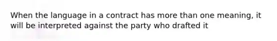 When the language in a contract has <a href='https://www.questionai.com/knowledge/keWHlEPx42-more-than' class='anchor-knowledge'>more than</a> one meaning, it will be interpreted against the party who drafted it