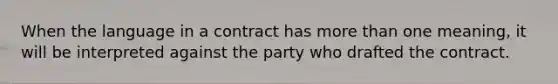 When the language in a contract has more than one meaning, it will be interpreted against the party who drafted the contract.