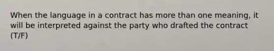 When the language in a contract has more than one meaning, it will be interpreted against the party who drafted the contract (T/F)