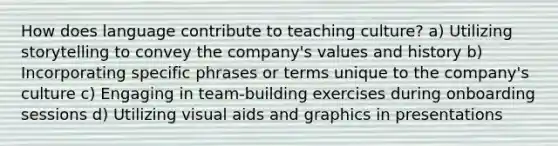 How does language contribute to teaching culture? a) Utilizing storytelling to convey the company's values and history b) Incorporating specific phrases or terms unique to the company's culture c) Engaging in team-building exercises during onboarding sessions d) Utilizing visual aids and graphics in presentations