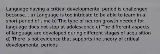 Language having a critical developmental period is challenged because... a) Language is too intricate to be able to learn in a short period of time b) The type of neuron growth needed for language does not stop at adolescence c) The different aspects of language are developed during different stages of acquisition d) There is not evidence that supports the theory of critical developmental periods