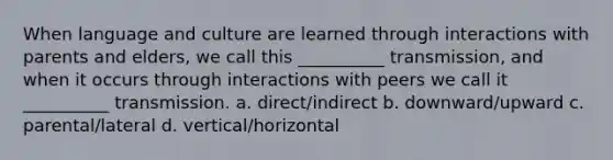 When language and culture are learned through interactions with parents and elders, we call this __________ transmission, and when it occurs through interactions with peers we call it __________ transmission. a. direct/indirect b. downward/upward c. parental/lateral d. vertical/horizontal