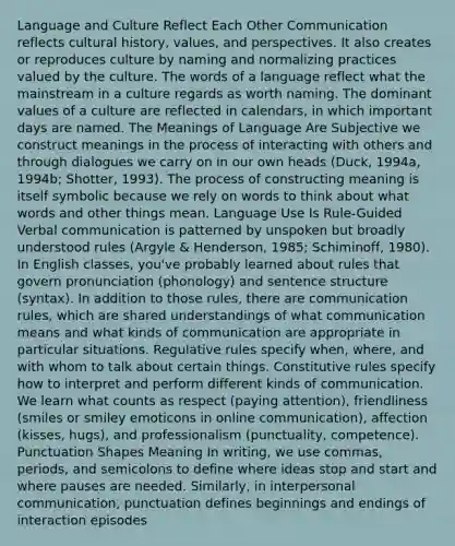 Language and Culture Reflect Each Other Communication reflects cultural history, values, and perspectives. It also creates or reproduces culture by naming and normalizing practices valued by the culture. The words of a language reflect what the mainstream in a culture regards as worth naming. The dominant values of a culture are reflected in calendars, in which important days are named. The Meanings of Language Are Subjective we construct meanings in the process of interacting with others and through dialogues we carry on in our own heads (Duck, 1994a, 1994b; Shotter, 1993). The process of constructing meaning is itself symbolic because we rely on words to think about what words and other things mean. Language Use Is Rule-Guided Verbal communication is patterned by unspoken but broadly understood rules (Argyle & Henderson, 1985; Schiminoff, 1980). In English classes, you've probably learned about rules that govern pronunciation (phonology) and <a href='https://www.questionai.com/knowledge/kNbx0VOKIV-sentence-structure' class='anchor-knowledge'>sentence structure</a> (syntax). In addition to those rules, there are communication rules, which are shared understandings of what communication means and what kinds of communication are appropriate in particular situations. Regulative rules specify when, where, and with whom to talk about certain things. Constitutive rules specify how to interpret and perform different kinds of communication. We learn what counts as respect (paying attention), friendliness (smiles or smiley emoticons in online communication), affection (kisses, hugs), and professionalism (punctuality, competence). Punctuation Shapes Meaning In writing, we use commas, periods, and semicolons to define where ideas stop and start and where pauses are needed. Similarly, in <a href='https://www.questionai.com/knowledge/kYcZI9dsWF-interpersonal-communication' class='anchor-knowledge'>interpersonal communication</a>, punctuation defines beginnings and endings of interaction episodes