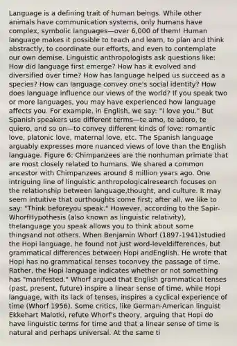 Language is a defining trait of human beings. While other animals have communication systems, only humans have complex, symbolic languages—over 6,000 of them! Human language makes it possible to teach and learn, to plan and think abstractly, to coordinate our efforts, and even to contemplate our own demise. Linguistic anthropologists ask questions like: How did language first emerge? How has it evolved and diversified over time? How has language helped us succeed as a species? How can language convey one's social identity? How does language influence our views of the world? If you speak two or more languages, you may have experienced how language affects you. For example, in English, we say: "I love you." But Spanish speakers use different terms—te amo, te adoro, te quiero, and so on—to convey different kinds of love: romantic love, platonic love, maternal love, etc. The Spanish language arguably expresses more nuanced views of love than the English language. Figure 6: Chimpanzees are the nonhuman primate that are most closely related to humans. We shared a common ancestor with Chimpanzees around 8 million years ago. One intriguing line of linguistic anthropologicalresearch focuses on the relationship between language,thought, and culture. It may seem intuitive that ourthoughts come first; after all, we like to say: "Think beforeyou speak." However, according to the Sapir-WhorfHypothesis (also known as linguistic relativity), thelanguage you speak allows you to think about some thingsand not others. When Benjamin Whorf (1897-1941)studied the Hopi language, he found not just word-leveldifferences, but grammatical differences between Hopi andEnglish. He wrote that Hopi has no grammatical tenses toconvey the passage of time. Rather, the Hopi language indicates whether or not something has "manifested." Whorf argued that English grammatical tenses (past, present, future) inspire a linear sense of time, while Hopi language, with its lack of tenses, inspires a cyclical experience of time (Whorf 1956). Some critics, like German-American linguist Ekkehart Malotki, refute Whorf's theory, arguing that Hopi do have linguistic terms for time and that a linear sense of time is natural and perhaps universal. At the same ti