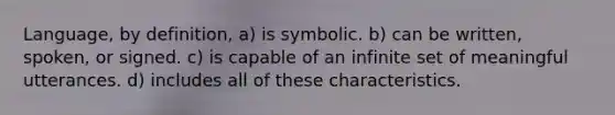 Language, by definition, a) is symbolic. b) can be written, spoken, or signed. c) is capable of an infinite set of meaningful utterances. d) includes all of these characteristics.