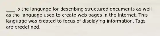 ____ is the language for describing structured documents as well as the language used to create web pages in the Internet. This language was created to focus of displaying information. Tags are predefined.