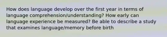 How does language develop over the first year in terms of language comprehension/understanding? How early can language experience be measured? Be able to describe a study that examines language/memory before birth