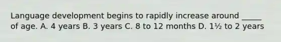 Language development begins to rapidly increase around _____ of age. A. 4 years B. 3 years C. 8 to 12 months D. 1½ to 2 years