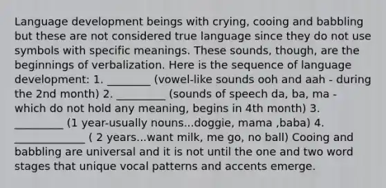 Language development beings with crying, cooing and babbling but these are not considered true language since they do not use symbols with specific meanings. These sounds, though, are the beginnings of verbalization. Here is the sequence of language development: 1. ________ (vowel-like sounds ooh and aah - during the 2nd month) 2. _________ (sounds of speech da, ba, ma - which do not hold any meaning, begins in 4th month) 3. _________ (1 year-usually nouns...doggie, mama ,baba) 4. _____________ ( 2 years...want milk, me go, no ball) Cooing and babbling are universal and it is not until the one and two word stages that unique vocal patterns and accents emerge.