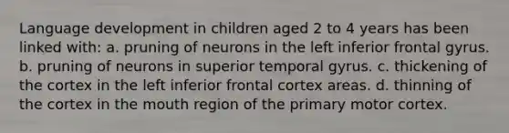 Language development in children aged 2 to 4 years has been linked with: a. pruning of neurons in the left inferior frontal gyrus. b. pruning of neurons in superior temporal gyrus. c. thickening of the cortex in the left inferior frontal cortex areas. d. thinning of the cortex in the mouth region of the primary motor cortex.