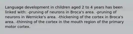 Language development in children aged 2 to 4 years has been linked with: -pruning of neurons in Broca's area. -pruning of neurons in Wernicke's area. -thickening of the cortex in Broca's area. -thinning of the cortex in the mouth region of the primary motor cortex.