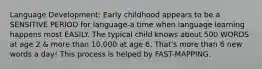 Language Development: Early childhood appears to be a SENSITIVE PERIOD for language-a time when language learning happens most EASILY. The typical child knows about 500 WORDS at age 2 & more than 10,000 at age 6. That's more than 6 new words a day! This process is helped by FAST-MAPPING.