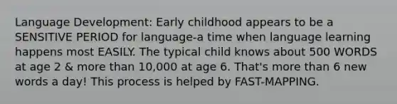 Language Development: Early childhood appears to be a SENSITIVE PERIOD for language-a time when language learning happens most EASILY. The typical child knows about 500 WORDS at age 2 & more than 10,000 at age 6. That's more than 6 new words a day! This process is helped by FAST-MAPPING.