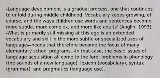 -Language development is a gradual process, one that continues to unfold during middle childhood. Vocabulary keeps growing, of course, and the ways children use words and sentences become more subtle, more complex, and more like adults' (Anglin, 1993). -What is primarily still missing at this age is an extended vocabulary and skill in the more subtle or specialized uses of language—needs that therefore become the focus of many elementary school programs. -In that case, the basic issues of language acquisition all come to the fore: problems in phonology (the sounds of a new language), lexicon (vocabulary), syntax (grammar), and pragmatics (language use).