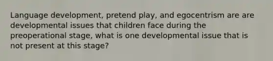 Language development, pretend play, and egocentrism are are developmental issues that children face during the preoperational stage, what is one developmental issue that is not present at this stage?