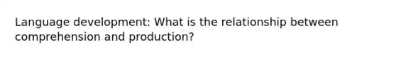 Language development: What is the relationship between comprehension and production?