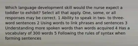 Which language development skill would the nurse expect a toddler to exhibit? Select all that apply. One, some, or all responses may be correct. 1 Ability to speak in two- to three-word sentences 2 Using words to link phrases and sentences 3 Understanding more spoken words than words acquired 4 Has a vocabulary of 300 words 5 Following the rules of syntax when forming sentences