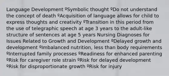 Language Development ºSymbolic thought ºDo not understand the concept of death ºAcquisition of language allows for child to express thoughts and creativity ºTransition in this period from the use of telegraphic speech at age 3 years to the adult-like structure of sentences at age 5 years Nursing Diagnoses for Issues Related to <a href='https://www.questionai.com/knowledge/kde2iCObwW-growth-and-development' class='anchor-knowledge'>growth and development</a> ºDelayed growth and development ºImbalanced nutrition, <a href='https://www.questionai.com/knowledge/k7BtlYpAMX-less-than' class='anchor-knowledge'>less than</a> body requirements ºInterrupted family processes ºReadiness for enhanced parenting ºRisk for caregiver role strain ºRisk for delayed development ºRisk for disproportionate growth ºRisk for injury