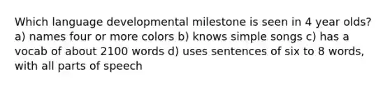 Which language developmental milestone is seen in 4 year olds? a) names four or more colors b) knows simple songs c) has a vocab of about 2100 words d) uses sentences of six to 8 words, with all parts of speech