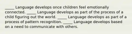 _____ Language develops once children feel emotionally connected. _____ Language develops as part of the process of a child figuring out the world. _____ Language develops as part of a process of pattern recognition. _____ Language develops based on a need to communicate with others.