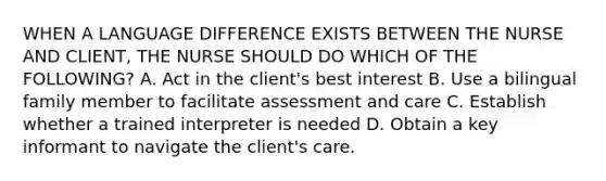 WHEN A LANGUAGE DIFFERENCE EXISTS BETWEEN THE NURSE AND CLIENT, THE NURSE SHOULD DO WHICH OF THE FOLLOWING? A. Act in the client's best interest B. Use a bilingual family member to facilitate assessment and care C. Establish whether a trained interpreter is needed D. Obtain a key informant to navigate the client's care.