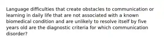 Language difficulties that create obstacles to communication or learning in daily life that are not associated with a known biomedical condition and are unlikely to resolve itself by five years old are the diagnostic criteria for which communication disorder?