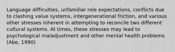 Language difficulties, unfamiliar role expectations, conflicts due to clashing value systems, intergenerational friction, and various other stresses inherent in attempting to reconcile two different cultural systems. At times, these stresses may lead to psychological maladjustment and other mental health problems (Abe, 1990)