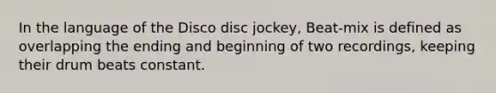 In the language of the Disco disc jockey, Beat-mix is defined as overlapping the ending and beginning of two recordings, keeping their drum beats constant.