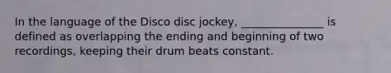 In the language of the Disco disc jockey, _______________ is defined as overlapping the ending and beginning of two recordings, keeping their drum beats constant.