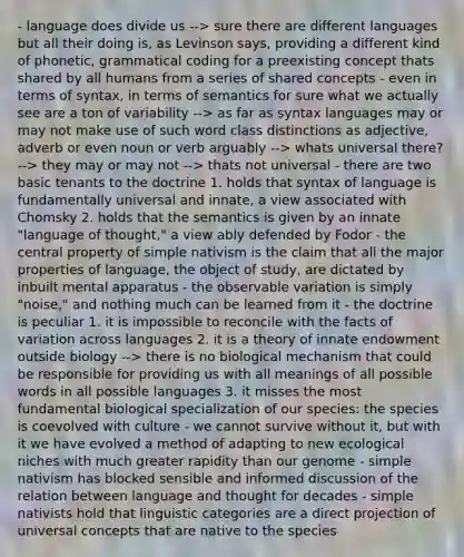 - language does divide us --> sure there are different languages but all their doing is, as Levinson says, providing a different kind of phonetic, grammatical coding for a preexisting concept thats shared by all humans from a series of shared concepts - even in terms of syntax, in terms of semantics for sure what we actually see are a ton of variability --> as far as syntax languages may or may not make use of such word class distinctions as adjective, adverb or even noun or verb arguably --> whats universal there? --> they may or may not --> thats not universal - there are two basic tenants to the doctrine 1. holds that syntax of language is fundamentally universal and innate, a view associated with Chomsky 2. holds that the semantics is given by an innate "language of thought," a view ably defended by Fodor - the central property of simple nativism is the claim that all the major properties of language, the object of study, are dictated by inbuilt mental apparatus - the observable variation is simply "noise," and nothing much can be learned from it - the doctrine is peculiar 1. it is impossible to reconcile with the facts of variation across languages 2. it is a theory of innate endowment outside biology --> there is no biological mechanism that could be responsible for providing us with all meanings of all possible words in all possible languages 3. it misses the most fundamental biological specialization of our species: the species is coevolved with culture - we cannot survive without it, but with it we have evolved a method of adapting to new ecological niches with much greater rapidity than our genome - simple nativism has blocked sensible and informed discussion of the relation between language and thought for decades - simple nativists hold that linguistic categories are a direct projection of universal concepts that are native to the species