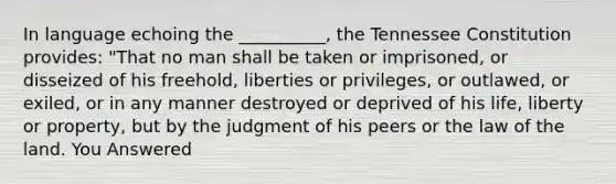 In language echoing the __________, the Tennessee Constitution provides: "That no man shall be taken or imprisoned, or disseized of his freehold, liberties or privileges, or outlawed, or exiled, or in any manner destroyed or deprived of his life, liberty or property, but by the judgment of his peers or the law of the land. You Answered