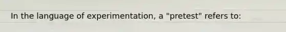 In the language of experimentation, a "pretest" refers to: