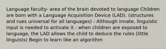 Language faculty- area of the brain devoted to language Children are born with a Language Acquisition Device (LAD). (structures and rues universal for all languages) - Although innate, linguistic input is needed to activate it - when children are exposed to language, the LAD allows the child to deduce the rules (little linguists) Begin to learn like an algorithm