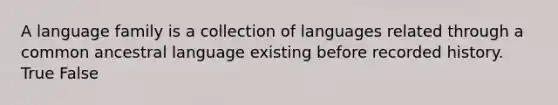 A language family is a collection of languages related through a common ancestral language existing before recorded history. True False