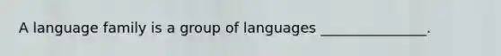 A language family is a group of languages _______________.