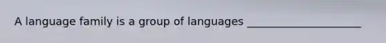 A language family is a group of languages _____________________