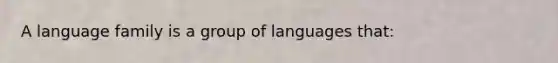 A language family is a group of languages that:​