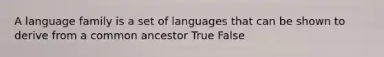 A language family is a set of languages that can be shown to derive from a common ancestor True False