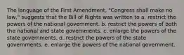 The language of the First Amendment, "Congress shall make no law," suggests that the Bill of Rights was written to a. restrict the powers of the national government. b. restrict the powers of both the national and state governments. c. enlarge the powers of the state governments. d. restrict the powers of the state governments. e. enlarge the powers of the national government.