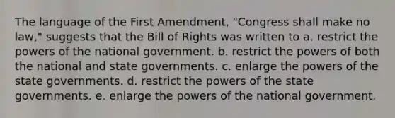 The language of the First Amendment, "Congress shall make no law," suggests that the Bill of Rights was written to a. restrict the powers of the national government. b. restrict the powers of both the national and state governments. c. enlarge the powers of the state governments. d. restrict the powers of the state governments. e. enlarge the powers of the national government.