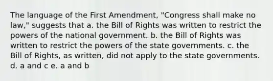 The language of the First Amendment, "Congress shall make no law," suggests that a. the Bill of Rights was written to restrict the powers of the national government. b. the Bill of Rights was written to restrict the powers of the state governments. c. the Bill of Rights, as written, did not apply to the state governments. d. a and c e. a and b