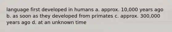 language first developed in humans a. approx. 10,000 years ago b. as soon as they developed from primates c. approx. 300,000 years ago d. at an unknown time